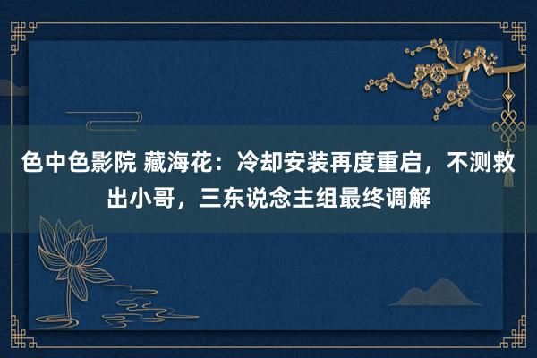 色中色影院 藏海花：冷却安装再度重启，不测救出小哥，三东说念主组最终调解