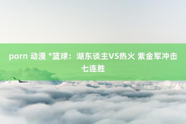 porn 动漫 *篮球:湖东谈主VS热火 紫金军冲击七连胜