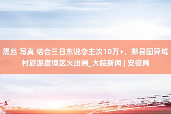 黑丝 写真 结合三日东说念主次10万+，黟县国异域村旅游度假区火出圈_大皖新闻 | 安徽网