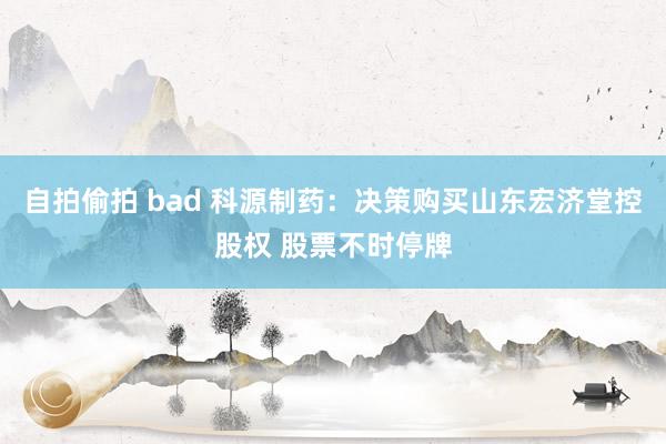 自拍偷拍 bad 科源制药：决策购买山东宏济堂控股权 股票不时停牌