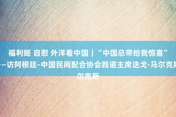 福利姬 自慰 外洋看中国｜“中国总带给我惊喜”——访阿根廷-中国民间配合协会践诺主席迭戈·马尔克斯