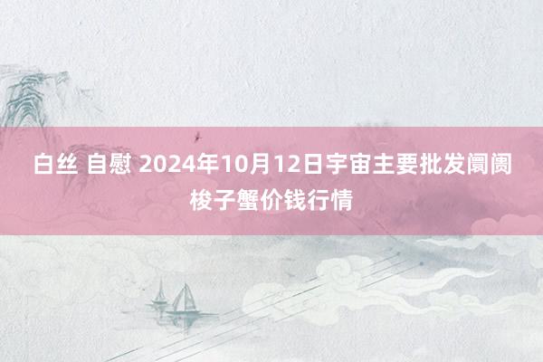 白丝 自慰 2024年10月12日宇宙主要批发阛阓梭子蟹价钱行情