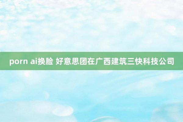 porn ai换脸 好意思团在广西建筑三快科技公司