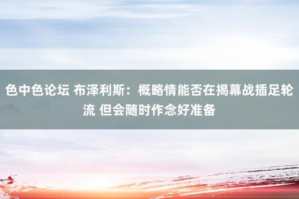 色中色论坛 布泽利斯：概略情能否在揭幕战插足轮流 但会随时作念好准备