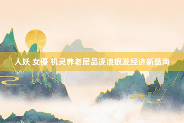 人妖 女優 机灵养老居品逐浪银发经济新蓝海