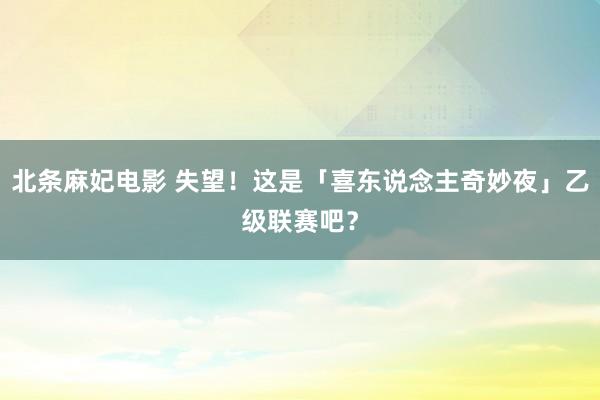 北条麻妃电影 失望！这是「喜东说念主奇妙夜」乙级联赛吧？