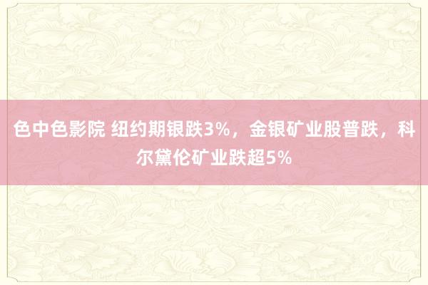 色中色影院 纽约期银跌3%，金银矿业股普跌，科尔黛伦矿业跌超5%