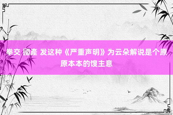 拳交 國產 发这种《严重声明》为云朵解说是个原原本本的馊主意