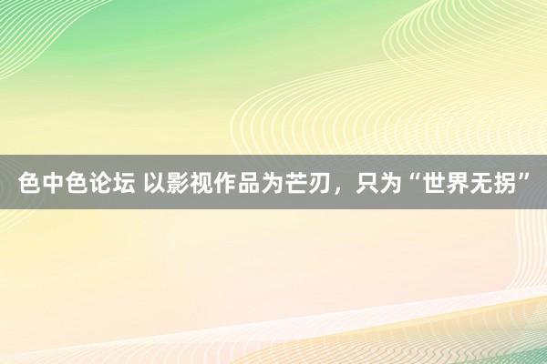 色中色论坛 以影视作品为芒刃，只为“世界无拐”