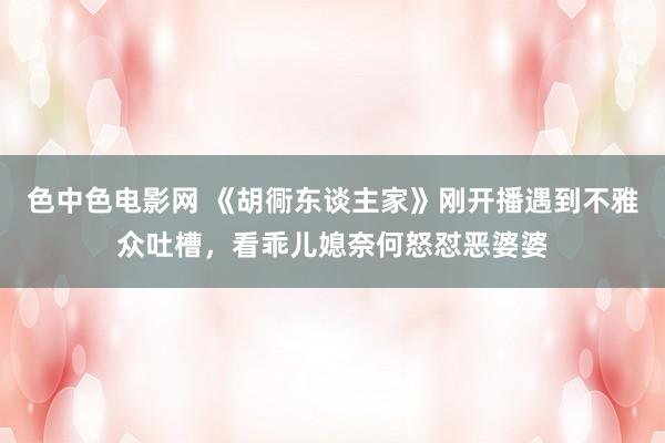 色中色电影网 《胡衕东谈主家》刚开播遇到不雅众吐槽，看乖儿媳奈何怒怼恶婆婆
