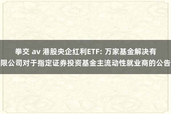 拳交 av 港股央企红利ETF: 万家基金解决有限公司对于指定证券投资基金主流动性就业商的公告