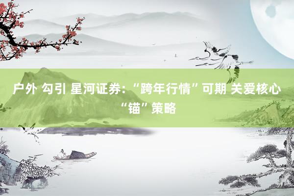户外 勾引 星河证券: “跨年行情”可期 关爱核心“锚”策略