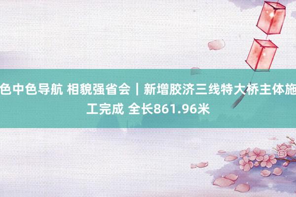 色中色导航 相貌强省会｜新增胶济三线特大桥主体施工完成 全长861.96米