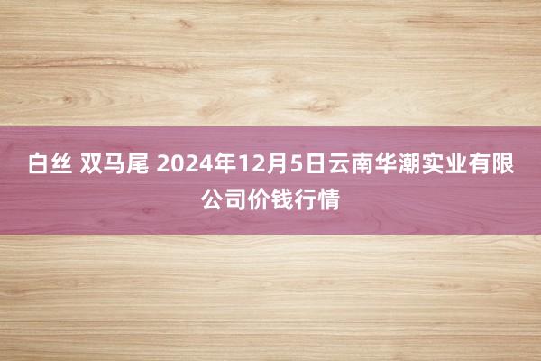 白丝 双马尾 2024年12月5日云南华潮实业有限公司价钱行情