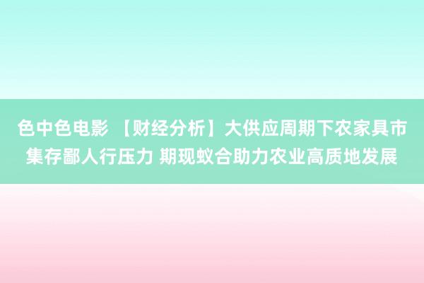 色中色电影 【财经分析】大供应周期下农家具市集存鄙人行压力 期现蚁合助力农业高质地发展