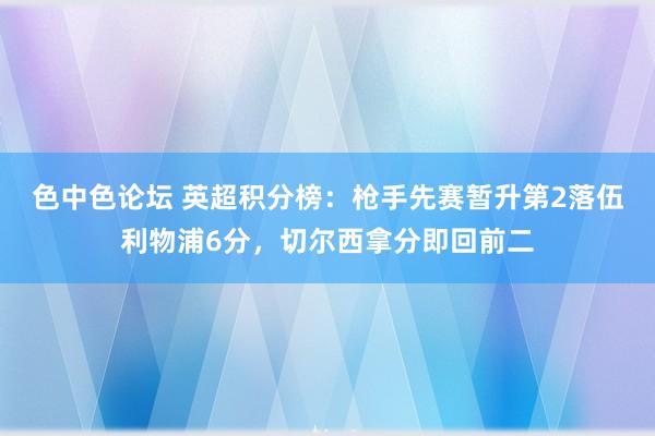 色中色论坛 英超积分榜：枪手先赛暂升第2落伍利物浦6分，切尔西拿分即回前二
