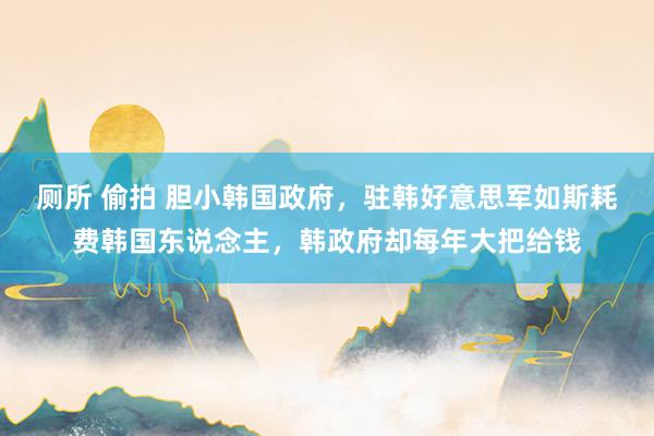 厕所 偷拍 胆小韩国政府，驻韩好意思军如斯耗费韩国东说念主，韩政府却每年大把给钱