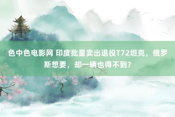 色中色电影网 印度批量卖出退役T72坦克，俄罗斯想要，却一辆也得不到？