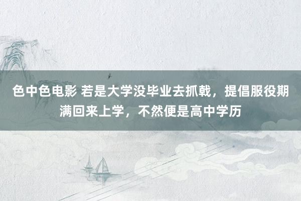 色中色电影 若是大学没毕业去抓戟，提倡服役期满回来上学，不然便是高中学历