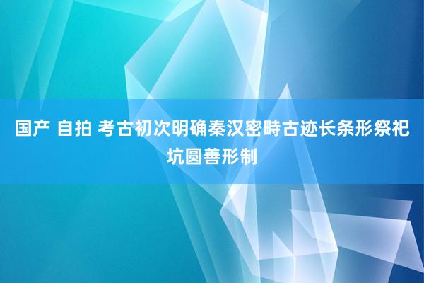 国产 自拍 考古初次明确秦汉密畤古迹长条形祭祀坑圆善形制