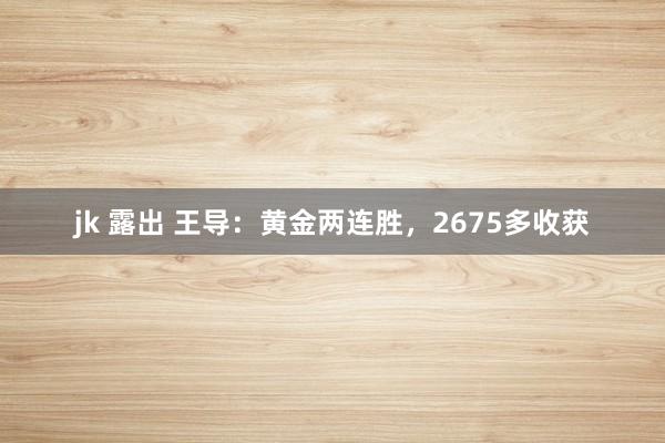 jk 露出 王导：黄金两连胜，2675多收获