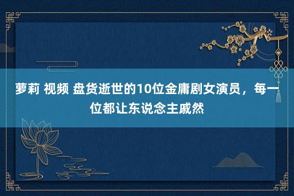 萝莉 视频 盘货逝世的10位金庸剧女演员，每一位都让东说念主戚然