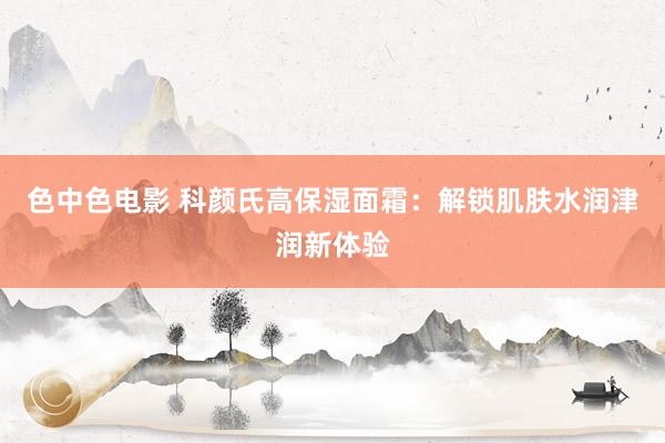 色中色电影 科颜氏高保湿面霜：解锁肌肤水润津润新体验
