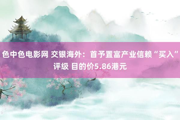 色中色电影网 交银海外：首予置富产业信赖“买入”评级 目的价5.86港元