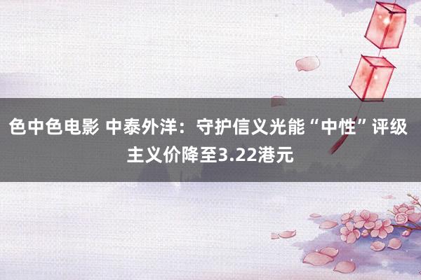 色中色电影 中泰外洋：守护信义光能“中性”评级 主义价降至3.22港元