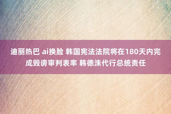 迪丽热巴 ai换脸 韩国宪法法院将在180天内完成毁谤审判表率 韩德洙代行总统责任