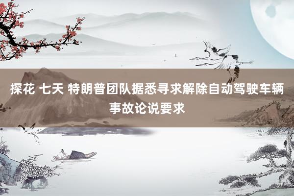 探花 七天 特朗普团队据悉寻求解除自动驾驶车辆事故论说要求