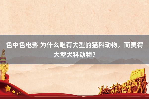 色中色电影 为什么唯有大型的猫科动物，而莫得大型犬科动物？