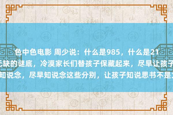 色中色电影 周少说：什么是985，什么是211？这是我见过一个最无缺的谜底，冷漠家长们替孩子保藏起来，尽早让孩子知说念，尽早知说念这些分别，让孩子知说思书不是为了父母，好更尽力的念书。