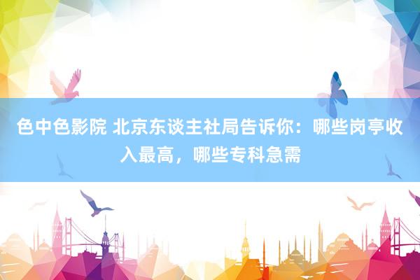色中色影院 北京东谈主社局告诉你：哪些岗亭收入最高，哪些专科急需