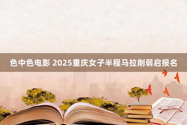 色中色电影 2025重庆女子半程马拉削弱启报名