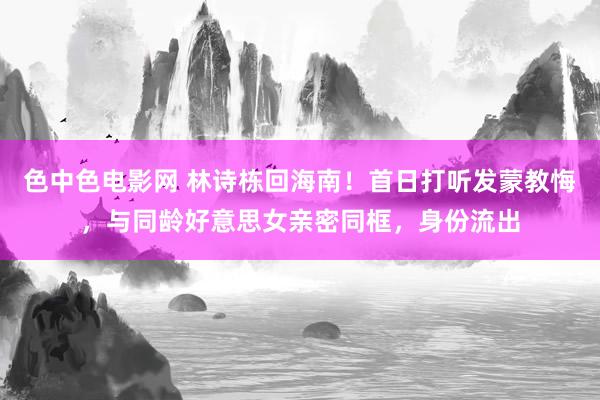 色中色电影网 林诗栋回海南！首日打听发蒙教悔，与同龄好意思女亲密同框，身份流出