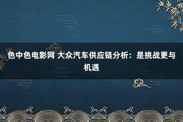 色中色电影网 大众汽车供应链分析：是挑战更与机遇