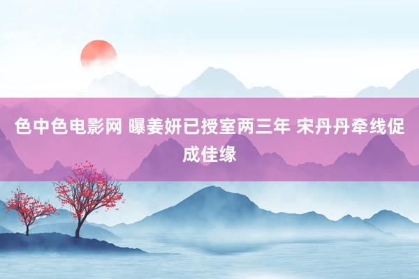 色中色电影网 曝姜妍已授室两三年 宋丹丹牵线促成佳缘