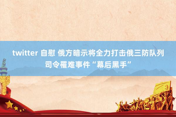twitter 自慰 俄方暗示将全力打击俄三防队列司令罹难事件“幕后黑手”