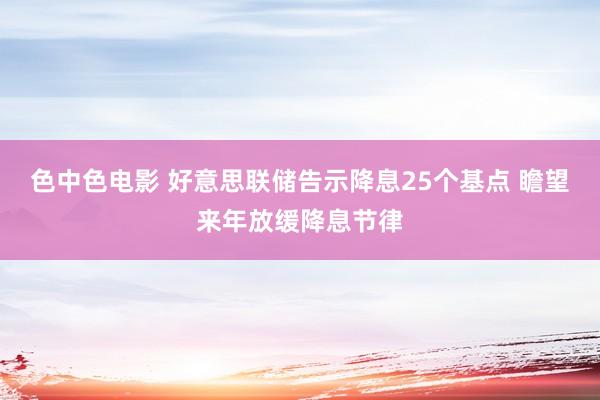 色中色电影 好意思联储告示降息25个基点 瞻望来年放缓降息节律