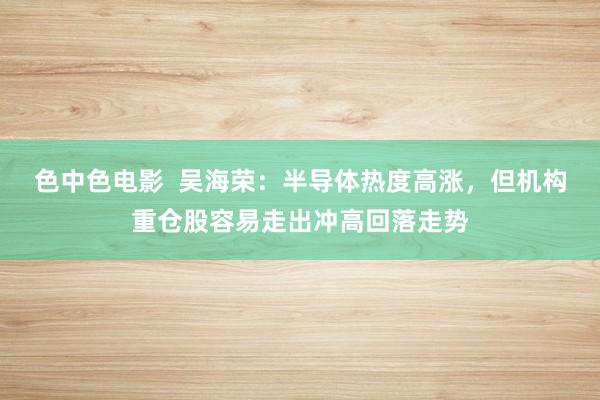 色中色电影 吴海荣:半导体热度高涨,但机构重仓股容易走出冲高回落走势
