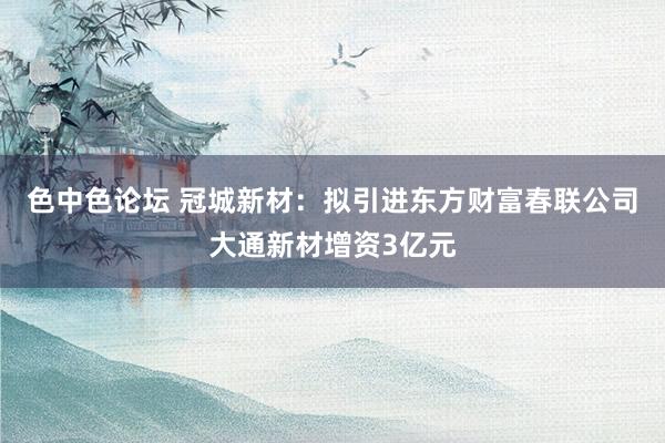 色中色论坛 冠城新材：拟引进东方财富春联公司大通新材增资3亿元