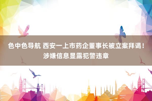色中色导航 西安一上市药企董事长被立案拜谒！涉嫌信息显露犯警违章