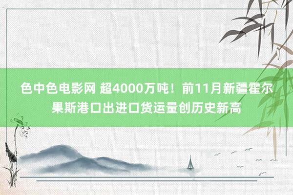 色中色电影网 超4000万吨！前11月新疆霍尔果斯港口出进口货运量创历史新高