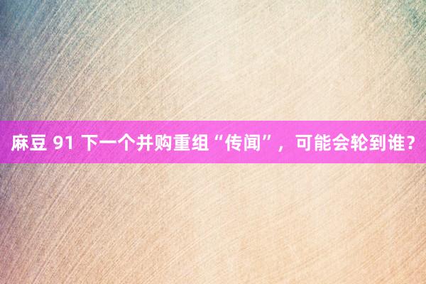 麻豆 91 下一个并购重组“传闻”，可能会轮到谁？