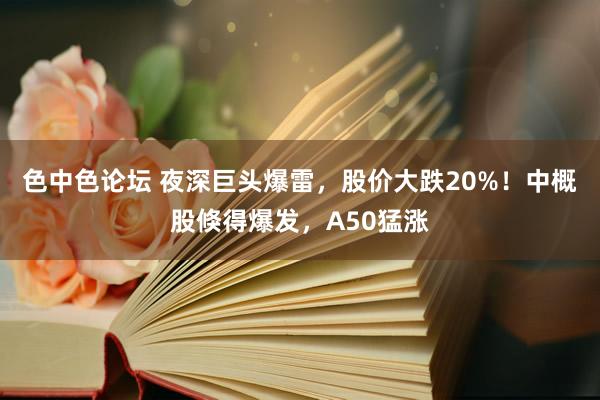 色中色论坛 夜深巨头爆雷，股价大跌20%！中概股倏得爆发，A50猛涨