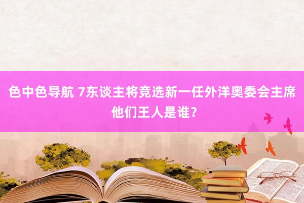 色中色导航 7东谈主将竞选新一任外洋奥委会主席 他们王人是谁？