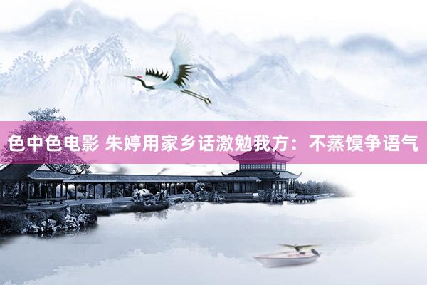色中色电影 朱婷用家乡话激勉我方：不蒸馍争语气