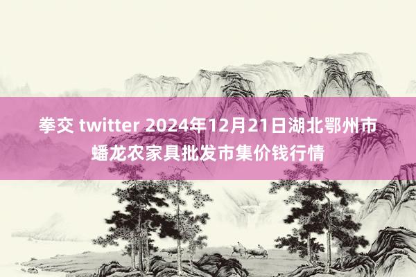 拳交 twitter 2024年12月21日湖北鄂州市蟠龙农家具批发市集价钱行情