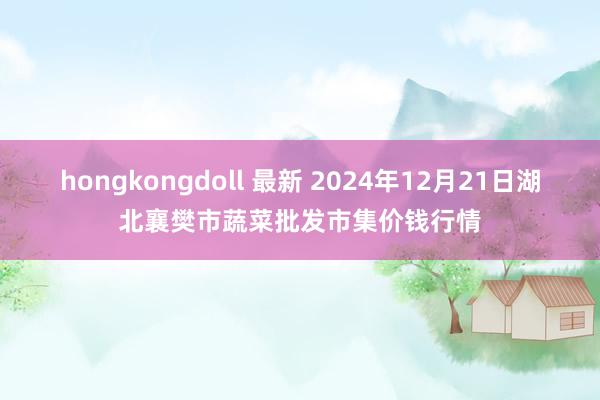 hongkongdoll 最新 2024年12月21日湖北襄樊市蔬菜批发市集价钱行情